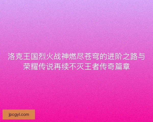 洛克王国烈火战神燃尽苍穹的进阶之路与荣耀传说再续不灭王者传奇篇章