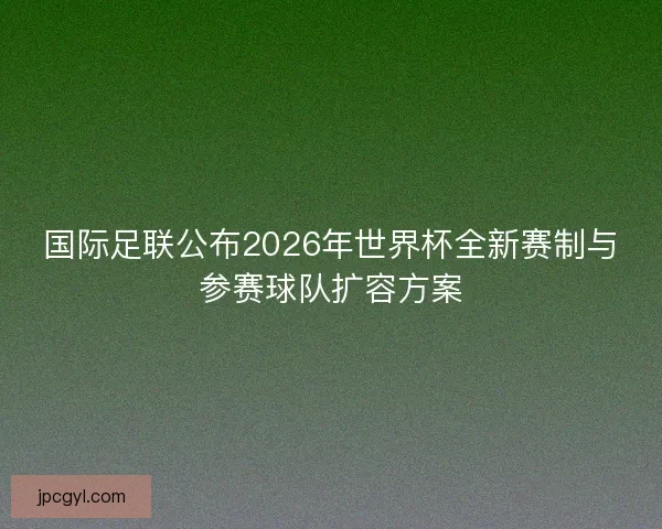 国际足联公布2026年世界杯全新赛制与参赛球队扩容方案