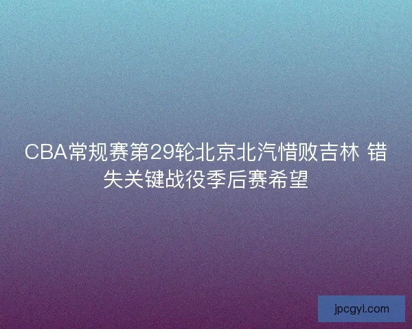 CBA常规赛第29轮北京北汽惜败吉林 错失关键战役季后赛希望