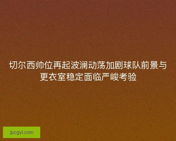 切尔西帅位再起波澜动荡加剧球队前景与更衣室稳定面临严峻考验