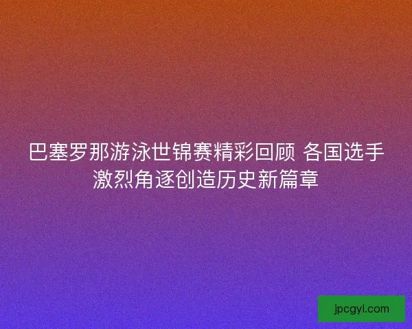 巴塞罗那游泳世锦赛精彩回顾 各国选手激烈角逐创造历史新篇章