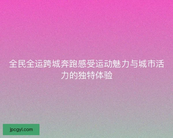 全民全运跨城奔跑感受运动魅力与城市活力的独特体验