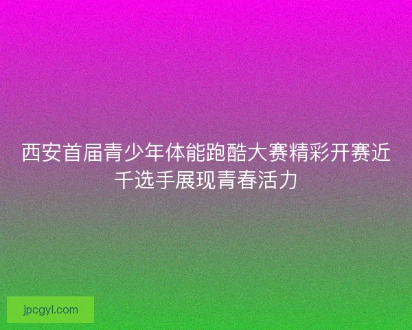 西安首届青少年体能跑酷大赛精彩开赛近千选手展现青春活力
