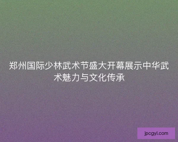 郑州国际少林武术节盛大开幕展示中华武术魅力与文化传承