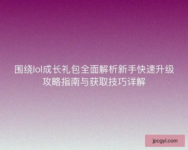 围绕lol成长礼包全面解析新手快速升级攻略指南与获取技巧详解