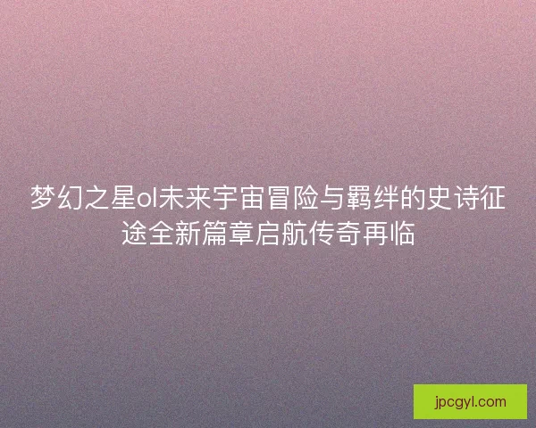 梦幻之星ol未来宇宙冒险与羁绊的史诗征途全新篇章启航传奇再临
