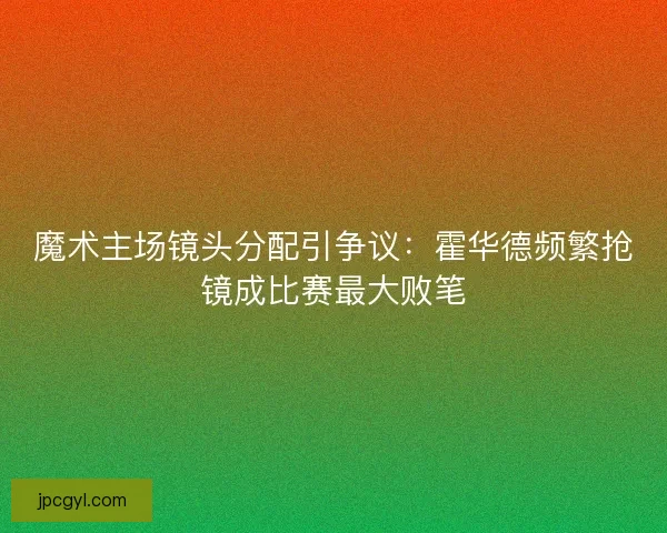魔术主场镜头分配引争议：霍华德频繁抢镜成比赛最大败笔