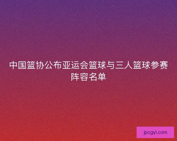 中国篮协公布亚运会篮球与三人篮球参赛阵容名单